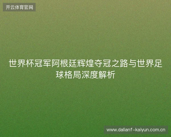 世界杯冠军阿根廷辉煌夺冠之路与世界足球格局深度解析